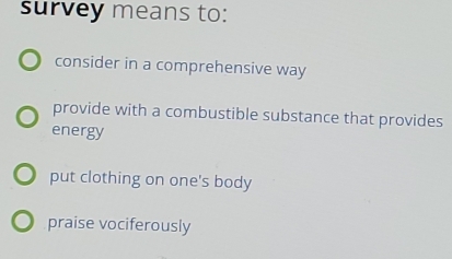 survey means to:
consider in a comprehensive way
provide with a combustible substance that provides
energy
put clothing on one's body
praise vociferously