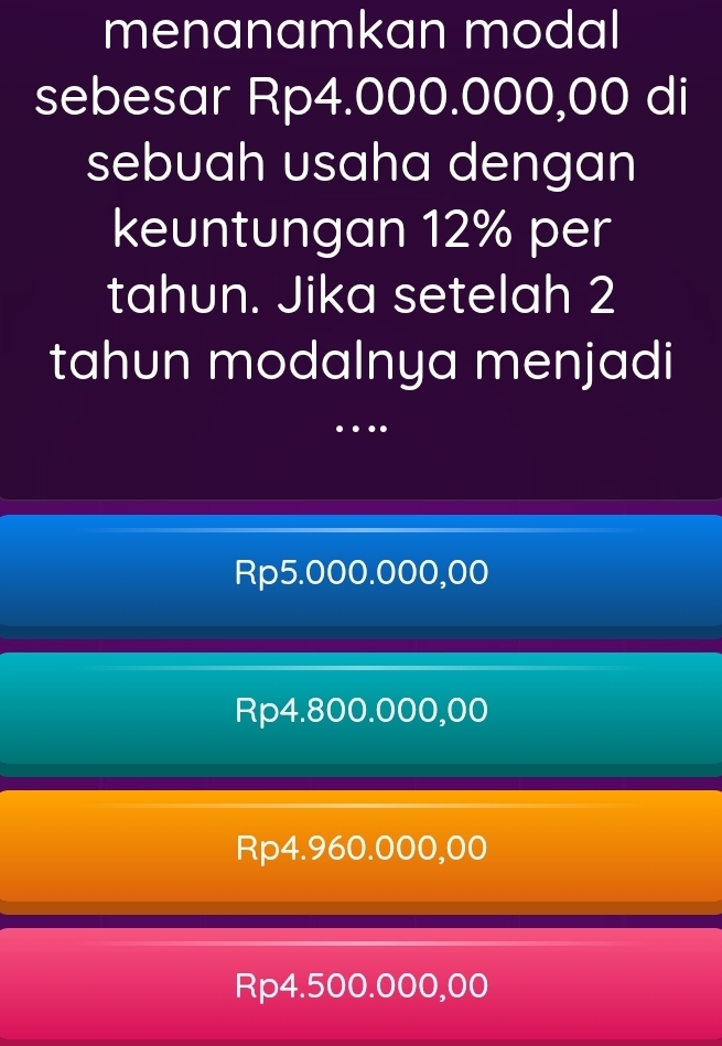 menanamkan modal
sebesar Rp4.000.000,00 di
sebuah usaha dengan
keuntungan 12% per
tahun. Jika setelah 2
tahun modalnya menjadi
…
Rp5.000.000,00
Rp4.800.000,00
Rp4.960.000,00
Rp4.500.000,00