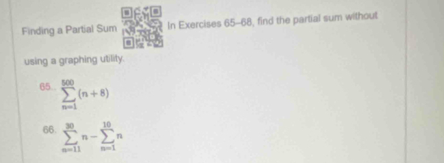 Finding a Partial Sum In Exercises 65-68, find the partial sum without 
using a graphing utility. 
65.. sumlimits _(n=1)^(500)(n+8)
66. sumlimits _(n=11)^(30)n-sumlimits _(n=1)^(10)n