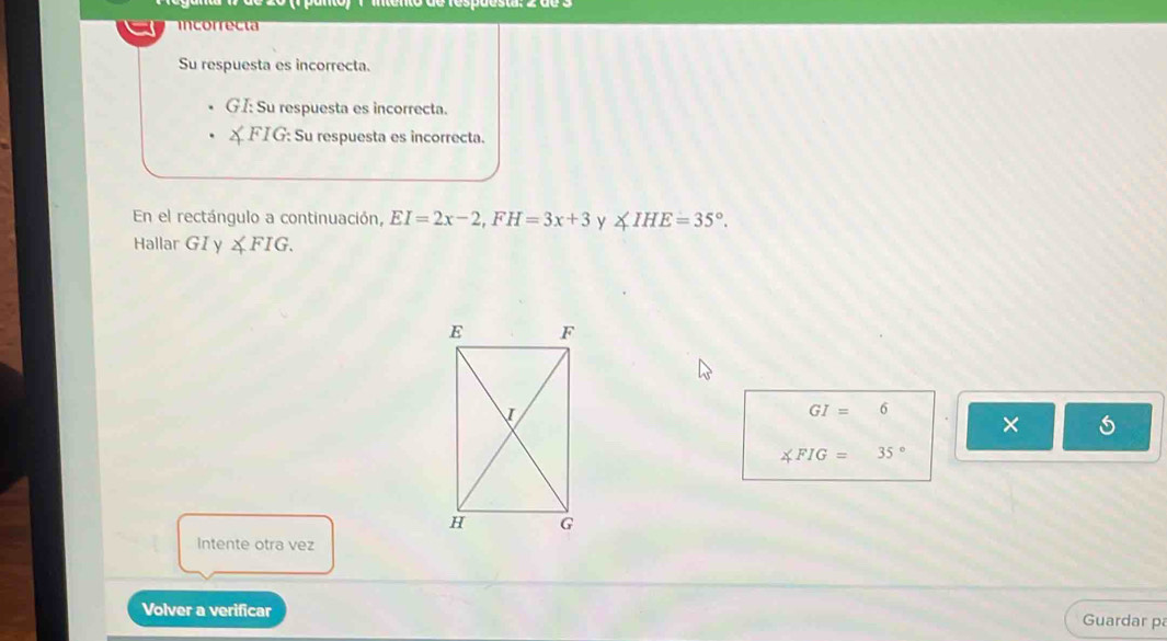 incorrecta 
Su respuesta es incorrecta. 
GI: Su respuesta es incorrecta. 
X FIG: Su respuesta es incorrecta. 
En el rectángulo a continuación, EI=2x-2, FH=3x+3 y ∠ IHE=35°. 
Hallar GI y ∠ FIG.
GI=6. ×
∠ FIG=35°
Intente otra vez 
Volver a verificar Guardar pa