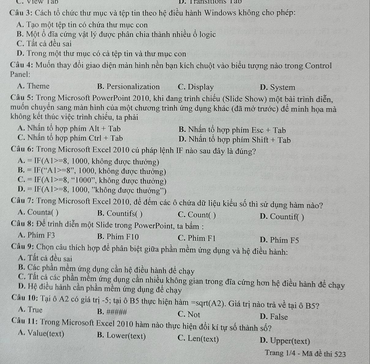 View rab D. Transitions Tab
Câu 3: Cách tổ chức thư mục và tệp tin theo hệ điều hành Windows không cho phép:
A. Tạo một tệp tin có chứa thư mục con
B. Một ổ đĩa cứng vật lý được phân chia thành nhiều ổ logic
C. Tất cả đều sai
D. Trong một thư mục có cả tệp tin và thư mục con
Câu 4: Muốn thay đổi giao diện màn hình nền bạn kích chuột vào biểu tượng nào trong Control
Panel:
A. Theme B. Persionalization C. Display D. System
Cầu 5: Trong Microsoft PowerPoint 2010, khi đang trình chiếu (Slide Show) một bài trình diễn,
muốn chuyển sang màn hình của một chương trình ứng dụng khác (đã mở trước) để minh họa mà
không kết thúc việc trình chiếu, ta phải
A. Nhấn tổ hợp phím Alt+Tab B. Nhấn tổ hợp phím Esc + Tab
C. Nhấn tổ hợp phím Ctrl+Tab D. Nhấn tổ hợp phím Shift + Tab
Cầu 6: Trong Microsoft Excel 2010 cú pháp lệnh IF nào sau đây là đúng?
A. =IF(A1>=8, ,1000 9, không được thưởng)
B. =IF('A1>=8' ', 1000, không được thưởng)
C. =IF(A1>=8 , “1000”, không được thưởng)
D. =IF(A1>=8,1000 , ''không được thưởng'')
Câu 7: Trong Microsoft Excel 2010, để đếm các ô chứa dữ liệu kiểu số thì sử dụng hàm nào?
A. Counta( ) B. Countifs( ) C. Count( ) D. Countif( )
Cầu 8: Để trình diễn một Slide trong PowerPoint, ta bấm :
A. Phím F3 B. Phím F10 C. Phím F1 D. Phím F5
Cầu 9: Chọn câu thích hợp để phân biệt giữa phần mềm ứng dụng và hệ điều hành:
A. Tất cả đều sai
B. Các phần mềm ứng dụng cần hệ điều hành để chạy
C. Tất cá các phần mềm ứng dụng cần nhiều không gian trong đĩa cứng hơn hệ điều hành để chạy
D. Hệ điều hành cần phần mềm ứng dụng đề chạy
Cầu 10: Tại ô A2 có giá trị -5; tại ô B5 thực hiện hàm =sqrt(A2). Giá trị nào trả về tại ô B5?
A. True B. //////// C. Not D. False
Câu 11: Trong Microsoft Excel 2010 hàm nào thực hiện đổi kí tự số thành số?
A. Value(text) B. Lower(text) C. Len(text) D. Upper(text)
Trang 1/4 - Mã đề thi 523