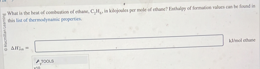 What is the heat of combustion of ethane, C_2H_6 , in kilojoules per mole of ethane? Enthalpy of formation values can be found in 
this list of thermodynamic properties.
△ H_rin=□ kJ/mol ethane 
TOOLS v_2
x10