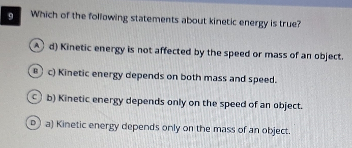 Which of the following statements about kinetic energy is true?
d) Kinetic energy is not affected by the speed or mass of an object.
B ) c) Kinetic energy depends on both mass and speed.
c b) Kinetic energy depends only on the speed of an object.
D ) a) Kinetic energy depends only on the mass of an object.