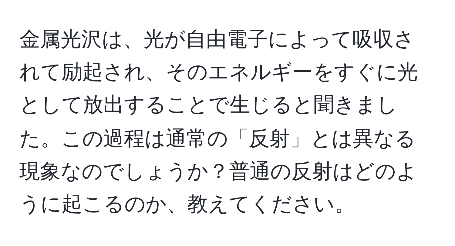 金属光沢は、光が自由電子によって吸収されて励起され、そのエネルギーをすぐに光として放出することで生じると聞きました。この過程は通常の「反射」とは異なる現象なのでしょうか？普通の反射はどのように起こるのか、教えてください。