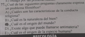 muaça por las prmen
77.¿Cuál de las siguientes preguntas claramente expresa
un problema filosófico?
A) ¿Cuáles son las características de la conducta
religiosa?
B) ¿Cuál es la naturaleza del bien?
¿Cuál es el origen del mundo?
D) ¿Existe algo que puede llamarse antimateria?
E) ¿Cuál es el origen de la especie humana?
Dsicología