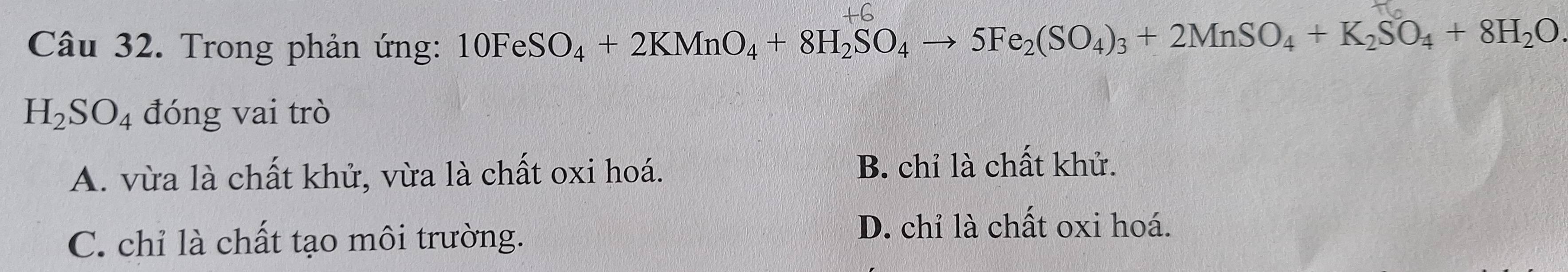 Trong phản ứng: 10FeSO_4+2KMnO_4+8H_2SO_4to 5Fe_2(SO_4)_3+2MnSO_4+K_2SO_4+8H_2O
H_2SO_4 đóng vai trò
A. vừa là chất khử, vừa là chất oxi hoá. B. chỉ là chất khử.
C. chỉ là chất tạo môi trường.
D. chỉ là chất oxi hoá.