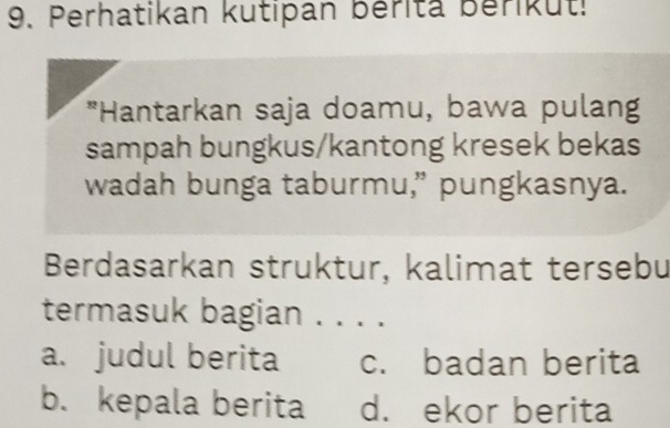 Perhatikan kutipan bérita Beriküt!
*Hantarkan saja doamu, bawa pulang
sampah bungkus/kantong kresek bekas
wadah bunga taburmu,” pungkasnya.
Berdasarkan struktur, kalimat tersebu
termasuk bagian . . . .
a. judul berita c. badan berita
b. kepala berita d. ekor berita