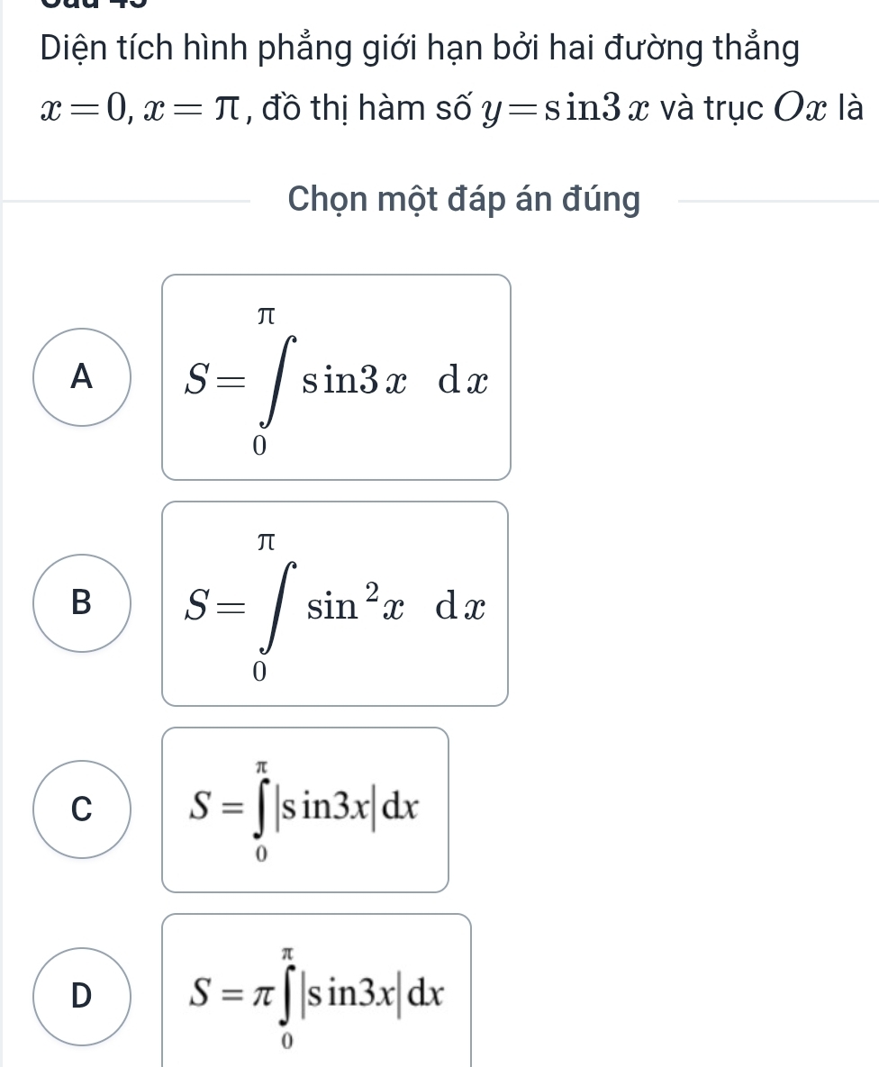 Diện tích hình phẳng giới hạn bởi hai đường thẳng
x=0, x=π , đồ thị hàm số y=sin 3x và trục Ox là
Chọn một đáp án đúng
A S=∈tlimits _0^((π)sin 3xdx
B S=∈tlimits _0^(π)sin ^2)xdx
C S=∈tlimits _0^(π)|sin 3x|dx
D S=π ∈tlimits _0^(π)|sin 3x|dx