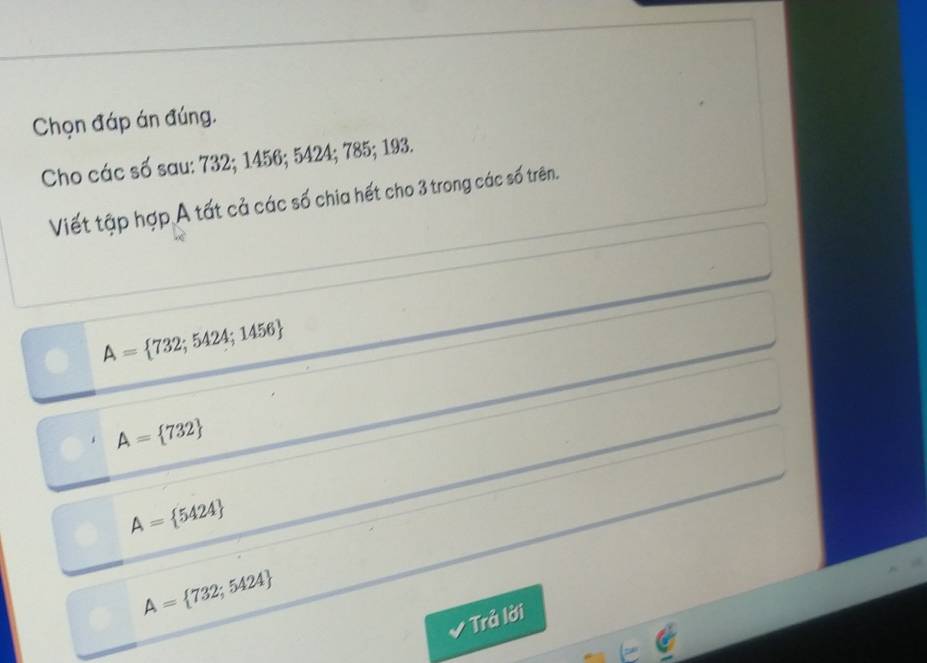 Chọn đáp án đúng.
Cho các số sau: 732; 1456; 5424; 785; 193.
Viết tập hợp A tất cả các số chia hết cho 3 trong các số trên.
A= 732;5424;1456
A= 732
A= 5424
A= 732;5424
* Trả lời