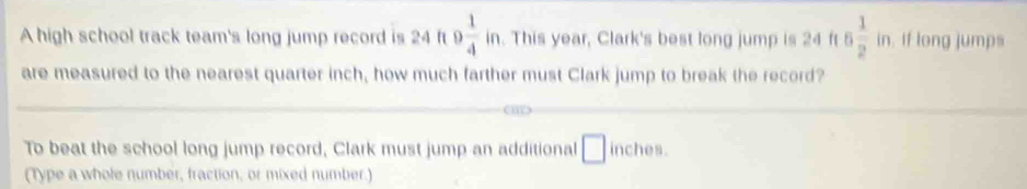 square 
A high school track team's long jump record is 24 ft 9 1/4  in. This year, Clark's best long jump is 24 ft 6 1/2 in. if long jumps 
are measured to the nearest quarter inch, how much farther must Clark jump to break the record? 
To beat the school long jump record, Clark must jump an additional □ ine ches. 
(Type a whole number, fraction, or mixed number.)