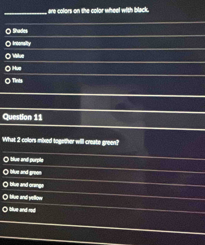 are colors on the color wheel with black.
Shades
Intensity
Value
Hue
Tints
Question 11
What 2 colors mixed together will create green?
blue and purple
blue and green
blue and orange
blue and yellow
blue and red