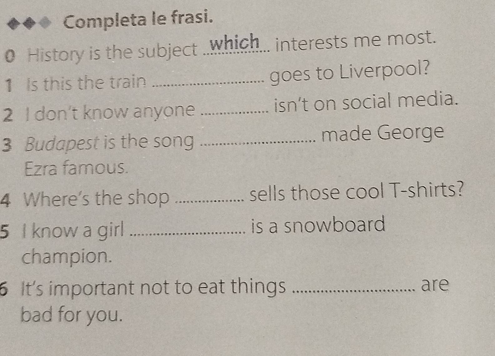 Completa le frasi. 
0 History is the subject ..which... interests me most. 
1 Is this the train_ 
goes to Liverpool? 
2 I don’t know anyone _isn’t on social media. 
3 Budapest is the song _made George 
Ezra famous. 
4 Where's the shop _sells those cool T-shirts? 
5 I know a girl _is a snowboard 
champion. 
6 It's important not to eat things_ 
are 
bad for you.