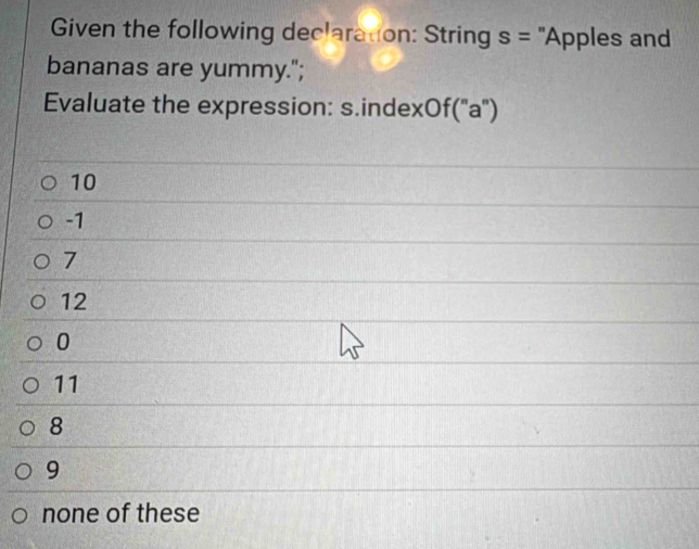 Given the following declaration: String s= 'Apples and
bananas are yummy.";
Evaluate the expression: s.indexOf("a")
10
-1
7
12
0
11
8
9
none of these