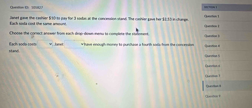 Question ID: 101827 SECTION 1 
Question 1 
Janet gave the cashier $10 to pay for 3 sodas at the concession stand. The cashier gave her $2.53 in change. 
Each soda cost the same amount. Question 2 
Choose the correct answer from each drop-down menu to complete the statement. Question 3 
Each soda costs v. Janet _  have enough money to purchase a fourth soda from the concession Question 4 
stand. 
Question 5 
Question 6 
Question 7 
Question 8 
Question 9