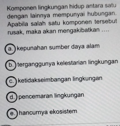 Komponen lingkungan hidup antara satu
dengan lainnya mempunyai hubungan.
Apabila salah satu komponen tersebut
rusak, maka akan mengakibatkan ....
a.) kepunahan sumber daya alam
b. ) terganggunya kelestarian lingkungan
c. ) ketidakseimbangan lingkungan
d. ) pencemaran lingkungan
e. ) hancurnya ekosistem