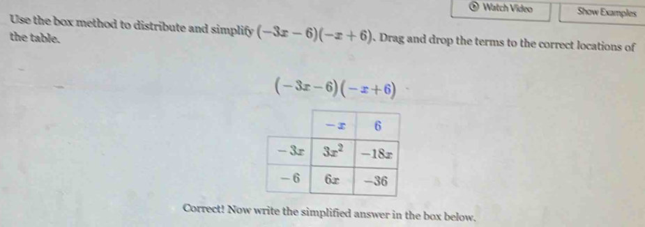 Watch Video Show Examples
Use the box method to distribute and simplify (-3x-6)(-x+6). Drag and drop the terms to the correct locations of
the table.
(-3x-6)(-x+6)
Correct! Now write the simplified answer in the box below.