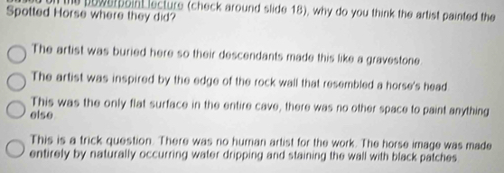 oi the powerboin lecture (check around slide 18), why do you think the artist painted the
Spotted Horse where they did?
The artist was buried here so their descendants made this like a gravestone.
The artist was inspired by the edge of the rock wall that resembled a horse's head
This was the only flat surface in the entire cave, there was no other space to paint anything
else
This is a trick question. There was no human artist for the work. The horse image was made
entirely by naturally occurring water dripping and staining the wall with black patches