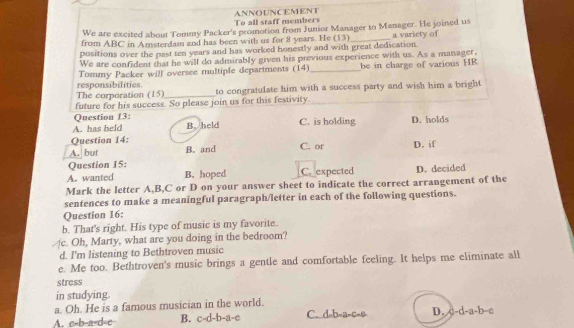 ANNOUNCEMENT
To all staff members
We are excited about Tommy Packer's promotion from Junior Manager to Manager. He joined us
from ABC in Amsterdam and has been with us for 8 years. He (13 _a variety of
positions over the past ten years and has worked honestly and with great dedication.
We are confident that he will do admirably given his previous experience with us. As a manager,
Tommy Packer will oversee multiple departments (14)_ be in charge of various HR
responsibilities
The corporation (15)_ to congratulate him with a success party and wish him a bright
future for his success. So please join us for this festivity.
Question 13:
A. has held B. held C. is holding D. holds
Question 14: C. or
A. but B. and D. if
Question 15:
A. wanted B. hoped C. expected D. decided
Mark the letter A, B, C or D on your answer sheet to indicate the correct arrangement of the
sentences to make a meaningful paragraph/letter in each of the following questions.
Question 16:
b. That's right. His type of music is my favorite.
c. Oh, Marty, what are you doing in the bedroom?
d. I'm listening to Bethtroven music
e. Me too. Bethtroven's music brings a gentle and comfortable feeling. It helps me eliminate all
stress
in studying.
a. Oh. He is a famous musician in the world.
A. c-b-a-d-e-
B. c-d-b-a- e C. d -b-a-c- D. c-d-a-b-c