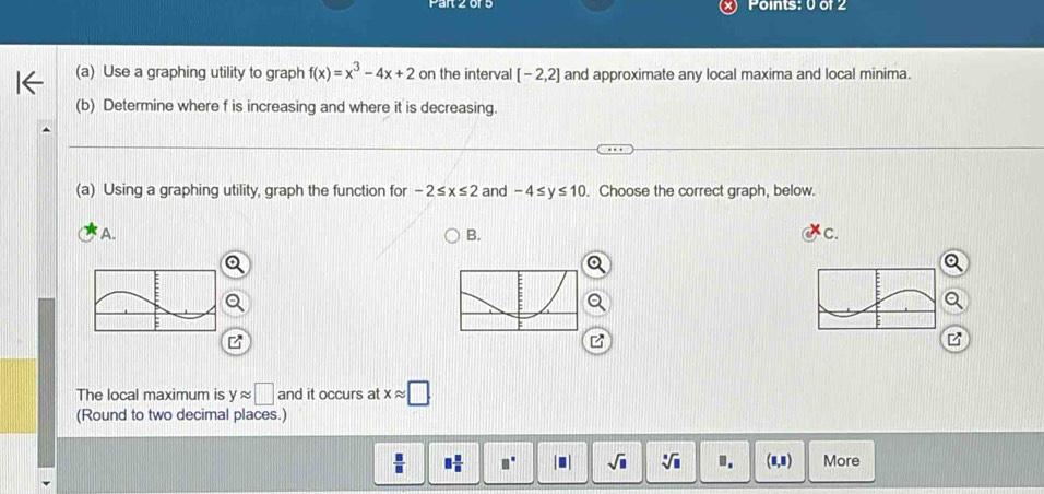 Use a graphing utility to graph f(x)=x^3-4x+2 on the interval [-2,2] and approximate any local maxima and local minima.
(b) Determine where f is increasing and where it is decreasing.
(a) Using a graphing utility, graph the function for -2≤ x≤ 2 and -4≤ y≤ 10. Choose the correct graph, below.
A.
B.
C.
The local maximum is yapprox □ and it occurs at xapprox □
(Round to two decimal places.)
 □ /□   □  □ /□   □° |□ | sqrt(□ ) sqrt[□](□ ). (8,8) More