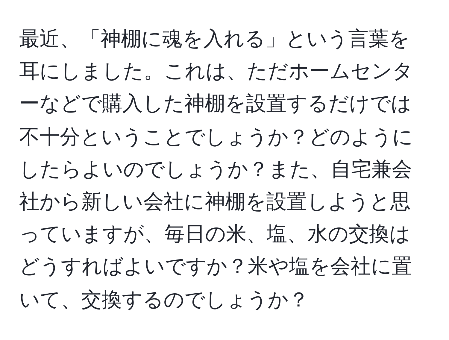 最近、「神棚に魂を入れる」という言葉を耳にしました。これは、ただホームセンターなどで購入した神棚を設置するだけでは不十分ということでしょうか？どのようにしたらよいのでしょうか？また、自宅兼会社から新しい会社に神棚を設置しようと思っていますが、毎日の米、塩、水の交換はどうすればよいですか？米や塩を会社に置いて、交換するのでしょうか？