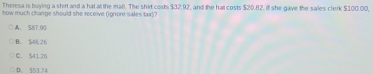 Theresa is buying a shirt and a hat at the mall. The shirt costs $32.92, and the hat costs $20.82. If she gave the sales clerk $100.00,
how much change should she receive (ignore sales tax)?
A. $87.90
B. $46.26
C. $41.26
D. $53.74