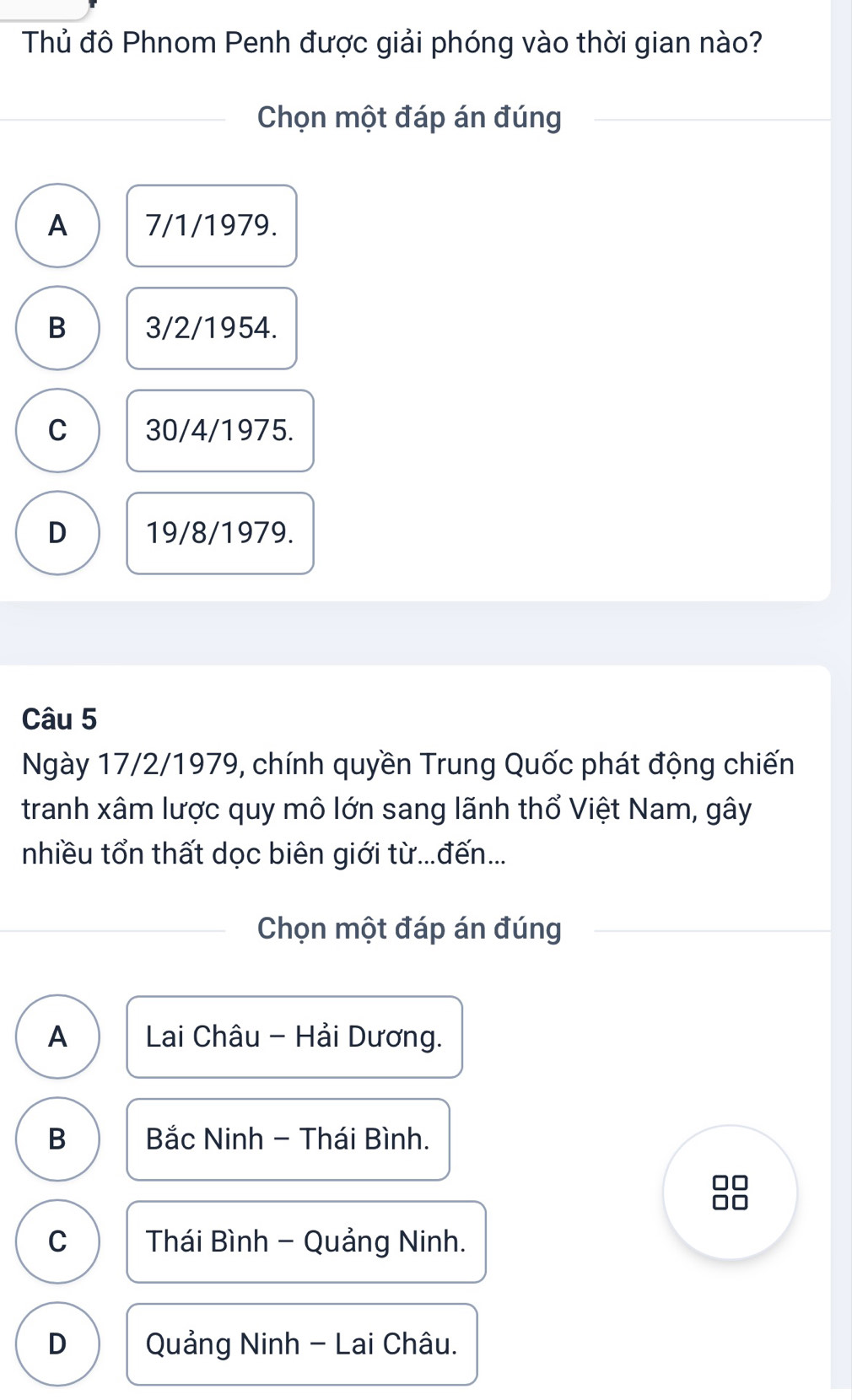 Thủ đô Phnom Penh được giải phóng vào thời gian nào?
Chọn một đáp án đúng
A 7/1/1979.
B 3/2/1954.
C 30/4/1975.
D 19/8/1979.
Câu 5
Ngày 17/2/1979, chính quyền Trung Quốc phát động chiến
tranh xâm lược quy mô lớn sang lãnh thổ Việt Nam, gây
nhiều tổn thất dọc biên giới từ...đến...
Chọn một đáp án đúng
A Lai Châu - Hải Dương.
B Bắc Ninh - Thái Bình.
C Thái Bình - Quảng Ninh.
D Quảng Ninh - Lai Châu.