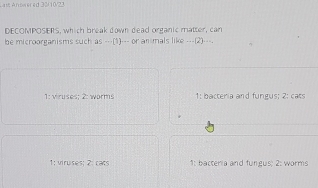 4m Answered 30/10/23
DECOMPOSERS, which break down dead organic matter, can
be microorganisms such as ___(1)___ or anmals like ___(2)___.
1: viruses: 2: worms 1: bacteria and fungus; 2: cats
1: viruises; 2: cats 1: bacteria and fungus; 2: worms