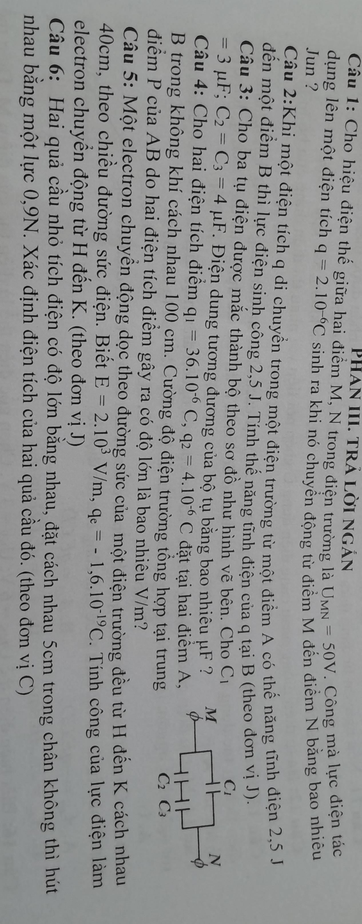 Phan III. trả lời ngắn
Câu 1: Cho hiệu điện thế giữa hai điểm M, N trong điện trường là U_MN=50V. Công mà lực điện tác
dụng lên một điện tích q=2.10^(-6)C
Jun ? sinh ra khi nó chuyển động từ điểm M đến điểm N bằng bao nhiêu
Câu 2:Khi một điện tích q di chuyển trong một điện trường từ một điểm A có thế năng tĩnh điện 2,5 J
đến một điểm B thì lực điện sinh công 2,5 J. Tính thế năng tĩnh điện của q tại B (theo đơn vị J).
Câu 3: Cho ba tụ điện được mắc thành bộ theo sơ đồ như hình vẽ bên. Cho C_1
=3mu F;C_2=C_3=4mu F. Điện dung tương đương của bộ tụ bằng bao nhiêu μF ?
Câu 4: Cho hai điện tích điểm q_1=36.10^(-6)C,q_2=4.10^(-6)C đặt tại hai điểm A,
B trong không khí cách nhau 100 cm. Cường độ điện trường tổng hợp tại trung
điểm P của AB do hai điện tích điểm gây ra có độ lớn là bao nhiêu V/m?
Câu 5: Một electron chuyển động dọc theo đường sức của một điện trường đều từ H đến K cách nhau
40cm, theo chiều đường sức điện. Biết E=2.10^3V/m,q_e=-1,6.10^(-19)C. Tính công của lực điện làm
electron chuyển động từ H đến K. (theo đơn vị J)
Câu 6: Hai quả cầu nhỏ tích điện có độ lớn bằng nhau, đặt cách nhau 5cm trong chân không thì hút
nhau bằng một lực 0,9N. Xác định điện tích của hai quả cầu đó. (theo đơn vị C)