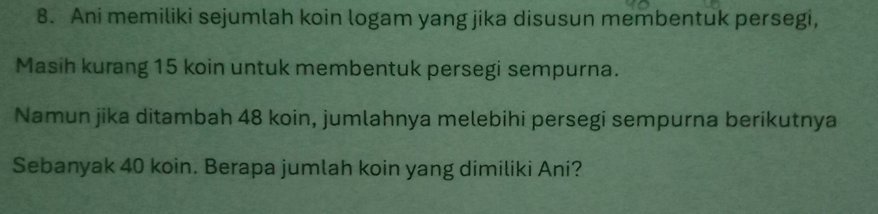 Ani memiliki sejumlah koin logam yang jika disusun membentuk persegi, 
Masih kurang 15 koin untuk membentuk persegi sempurna. 
Namun jika ditambah 48 koin, jumlahnya melebihi persegi sempurna berikutnya 
Sebanyak 40 koin. Berapa jumlah koin yang dimiliki Ani?