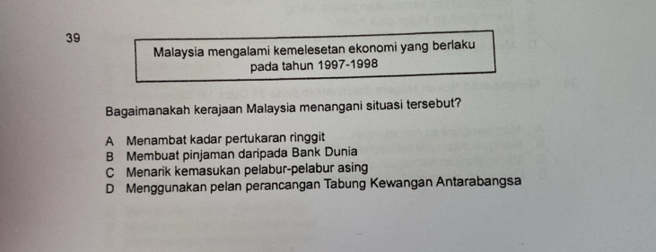 Malaysia mengalami kemelesetan ekonomi yang berlaku
pada tahun 1997-1998
Bagaimanakah kerajaan Malaysia menangani situasi tersebut?
A Menambat kadar pertukaran ringgit
B Membuat pinjaman daripada Bank Dunia
C Menarik kemasukan pelabur-pelabur asing
D Menggunakan pelan perancangan Tabung Kewangan Antarabangsa