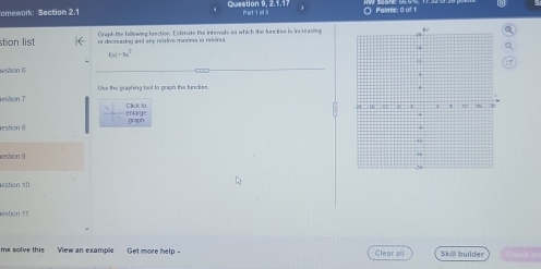Question 9, 2.1.1 
omework: Section 2.1 Part 1 of 5 O Points: 0 of t 
Graph the fallowing function. Estrnats the intervals as which the functon is increasin 
stion list or decrunino anl ara reztive masesa ee ruevrsa
f(x)-9x^2
restion C 
restion ? Use the graphing tool to graph the functies 
entange Clck là 
estion 8 graph 
estion 9 
estion 10 
estion 11 
me solve this View an example Get more help - Clear all Skill builder