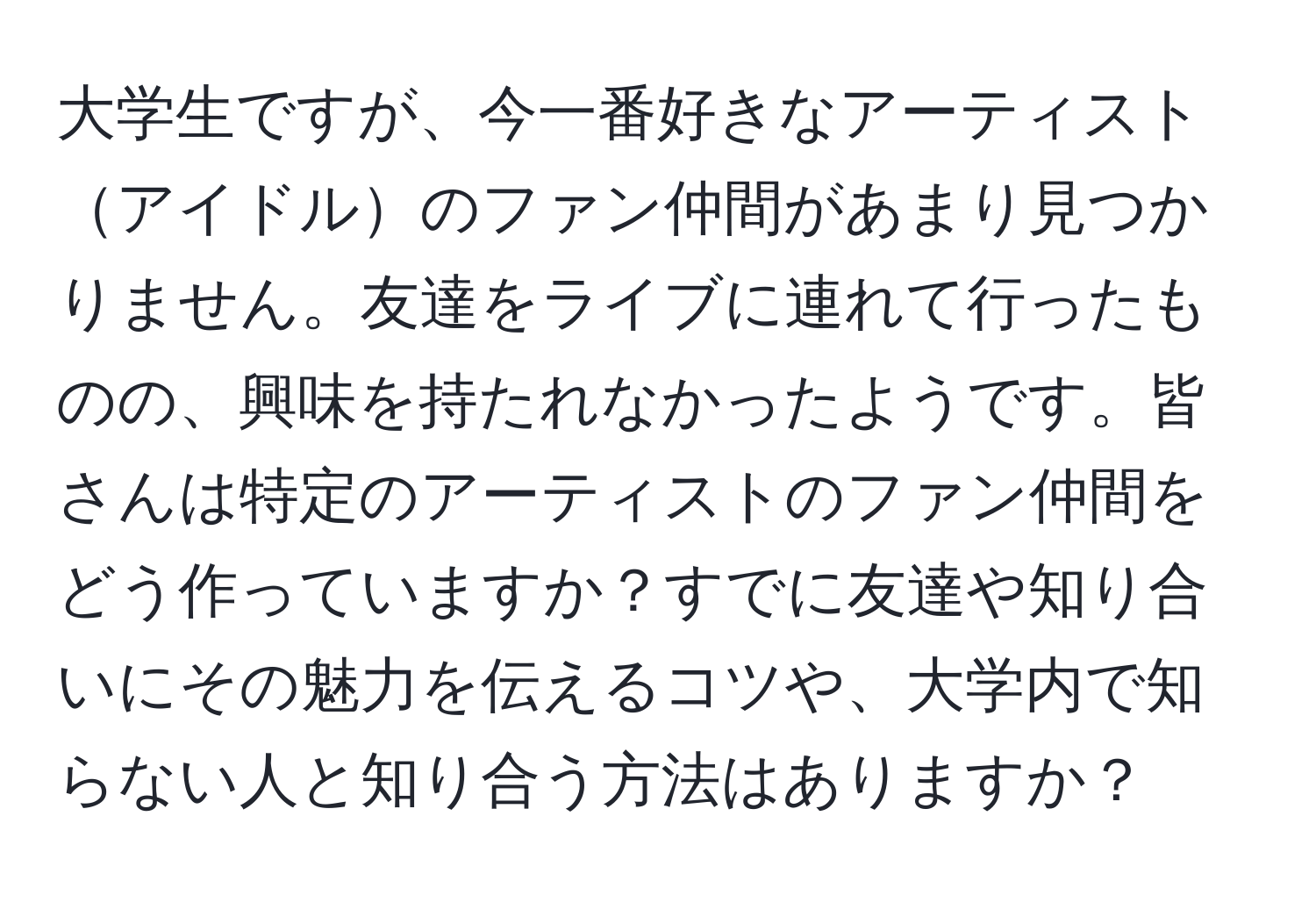 大学生ですが、今一番好きなアーティストアイドルのファン仲間があまり見つかりません。友達をライブに連れて行ったものの、興味を持たれなかったようです。皆さんは特定のアーティストのファン仲間をどう作っていますか？すでに友達や知り合いにその魅力を伝えるコツや、大学内で知らない人と知り合う方法はありますか？