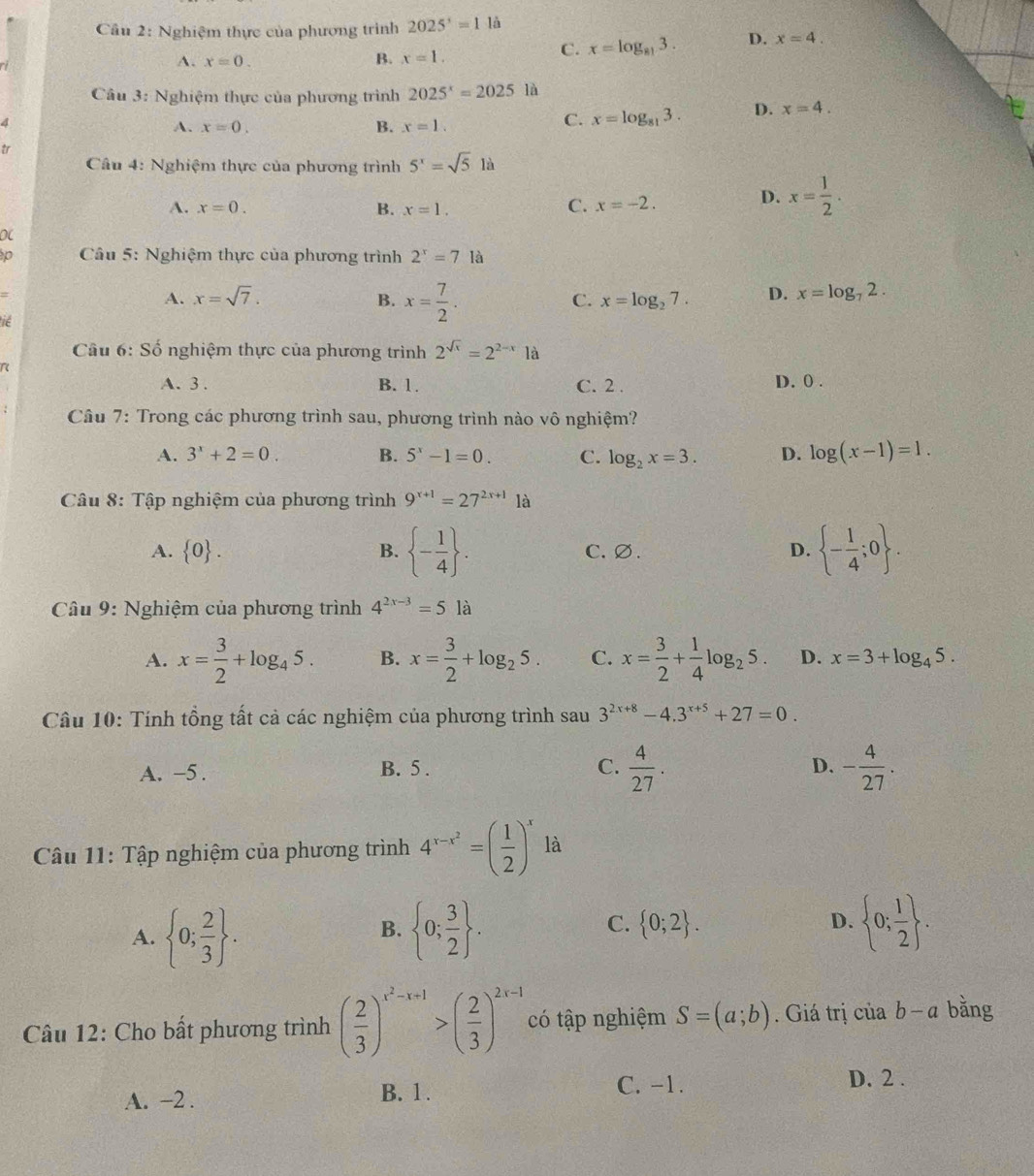 Nghiệm thực của phương trình 2025^3=11a
C. x=log _813. D. x=4.
A. x=0.
B. x=1.
Câu 3: Nghiệm thực của phương trình 2025^x=2025 là
4
A. x=0. B. x=1.
C. x=log _813. D. x=4.
tr
Câu 4: Nghiệm thực của phương trình 5^x=sqrt(5)la
A. x=0. B. x=1. C. x=-2.
D. x= 1/2 .
0(
p  Câu 5: Nghiệm thực của phương trình 2^x=7la
=
A. x=sqrt(7). x=log _27. D. x=log _72.
B. x= 7/2 .
C.
ie
Câu 6:Sdot o 6  nghiệm thực của phương trình 2^(sqrt(x))=2^(2-x)1a
A. 3. B. 1. C. 2 . D. 0 .
Câu 7: Trong các phương trình sau, phương trình nào vô nghiệm?
A. 3^x+2=0. B. 5^x-1=0. C. log _2x=3. D. log (x-1)=1.
Câu 8: Tập nghiệm của phương trình 9^(x+1)=27^(2x+1)1a
A.  0 . B.  - 1/4  . C. ∅. D.  - 1/4 ;0 .
Câu 9: Nghiệm của phương trình 4^(2x-3)=5 là
A. x= 3/2 +log _45. B. x= 3/2 +log _25. C. x= 3/2 + 1/4 log _25. D. x=3+log _45.
Câu 10: Tính tổng tất cả các nghiệm của phương trình sau 3^(2x+8)-4.3^(x+5)+27=0.
D.
A. -5 . B. 5 . C.  4/27 . - 4/27 .
Câu 11: Tập nghiệm của phương trình 4^(x-x^2)=( 1/2 )^x là
C.
A.  0; 2/3  .  0; 3/2  .  0;2 . D.  0; 1/2  .
B.
Câu 12: Cho bất phương trình ( 2/3 )^x^2-x+1>( 2/3 )^2x-1 có tập nghiệm S=(a;b). Giá trị của b-a bǎng
A. -2 . B. 1.
C. -1. D. 2 .