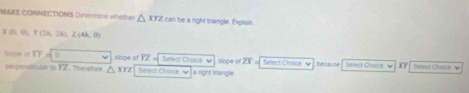 MAKE CONNECTIONS Determine whether △ XYZ can be a right trangle. Explain
X(0,0), Y(3A,2A), Z(4A,0)
Sope of overline XY= 0
me penbioulat to FZ. Therefore △ XYZ slope of overline IZ Select Choice √ slope of overline ZX Select Chaice √ ecause Select Choice Select Chaice √
Sefect Chorce Ý a right triangle.