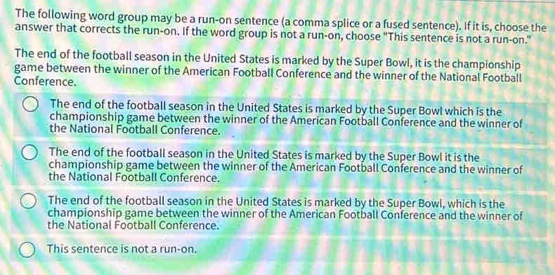 The following word group may be a run-on sentence (a comma splice or a fused sentence). If it is, choose the
answer that corrects the run-on. If the word group is not a run-on, choose "This sentence is not a run-on."
The end of the football season in the United States is marked by the Super Bowl, it is the championship
game between the winner of the American Football Conference and the winner of the National Football
Conference.
The end of the football season in the United States is marked by the Super Bowl which is the
championship game between the winner of the American Football Conference and the winner of
the National Football Conference.
The end of the football season in the United States is marked by the Super Bowl it is the
championship game between the winner of the American Football Conference and the winner of
the National Football Conference.
The end of the football season in the United States is marked by the Super Bowl, which is the
championship game between the winner of the American Football Conference and the winner of
the National Football Conference.
This sentence is not a run-on.