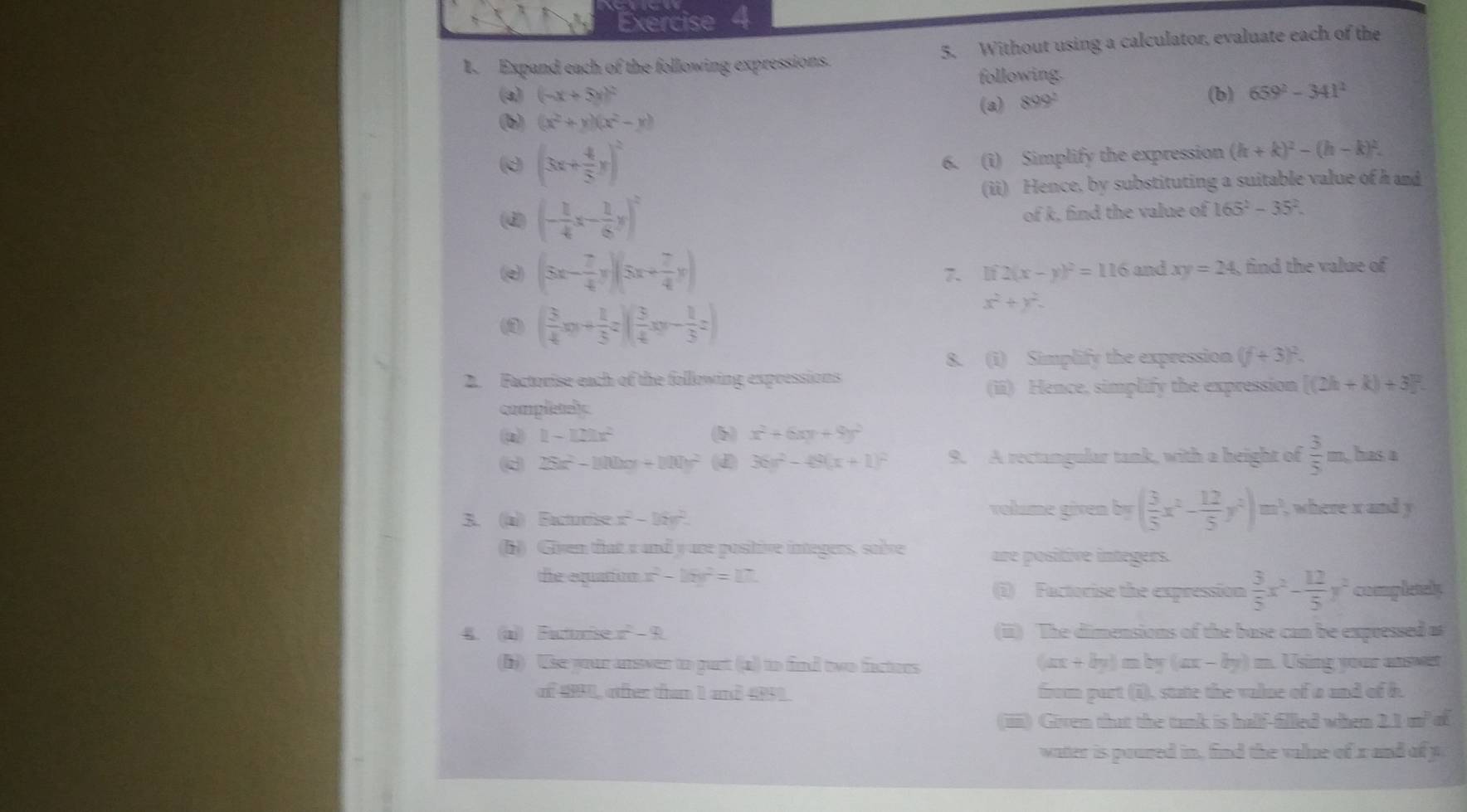 Expand each of the following expressions. 5. Without using a calculator, evaluate each of the
following.
(a) (-x+5y)^2 (b) 659^2-341^2
(a) 899^2
(b) (x^2+y)(x^2-y)
d (3x+ 4/5 y)^2
6. (i) Simplify the expression (h+k)^2-(h-k)^2.
(ii) Hence, by substituting a suitable value of h and
(d) (- 1/4 x- 1/6 y)^2
of k, find the value of 165^2-35^2
(e) (5x- 7/4 y)(5x+ 7/4 y) 7. If 2(x-y)^2=116 and xy=24 , find the value of
(1 ( 3/4 xy+ 1/5 z)( 3/4 xy- 1/3 z)
x^2+y^2.
8. (i) Simplify the expression (f+3)^2.
2. Factorise each of the following expressions
(ii) Hence, simplify the expression [(2h+k)+3]^2.
completely
1-121x^2
b x^2+6xy+9y^2
d 25x^2-100x+100y^2 (d 36x^2-48(x+1)^2 9. A rectangular tank, with a height of  3/5 m has a
volume given by ( 3/5 x^2- 12/5 y^2)m^3
3. (a)) Facturise x^2-16v^2. , where x and y
(b) Given that a and yure positive integers, sobve are positive integers.
the equation x^2-16y^2=17.
(i) Factorise the expression  3/5 x^2- 12/5 y^2 completely
. (a)) Futurise x^2-8 (ii) The dimensions of the base can be expressed as
(i) Use your ansver to gust (a) to find two factors (ax+by): m by (ax-by)= Using your answer
of 4981, ofter than I and 4951. from part (i), state the value of a and of b.
(iiiii) Given that the tank is half-filled when 21m^2 a
watter is poured in, find the value of x and of p