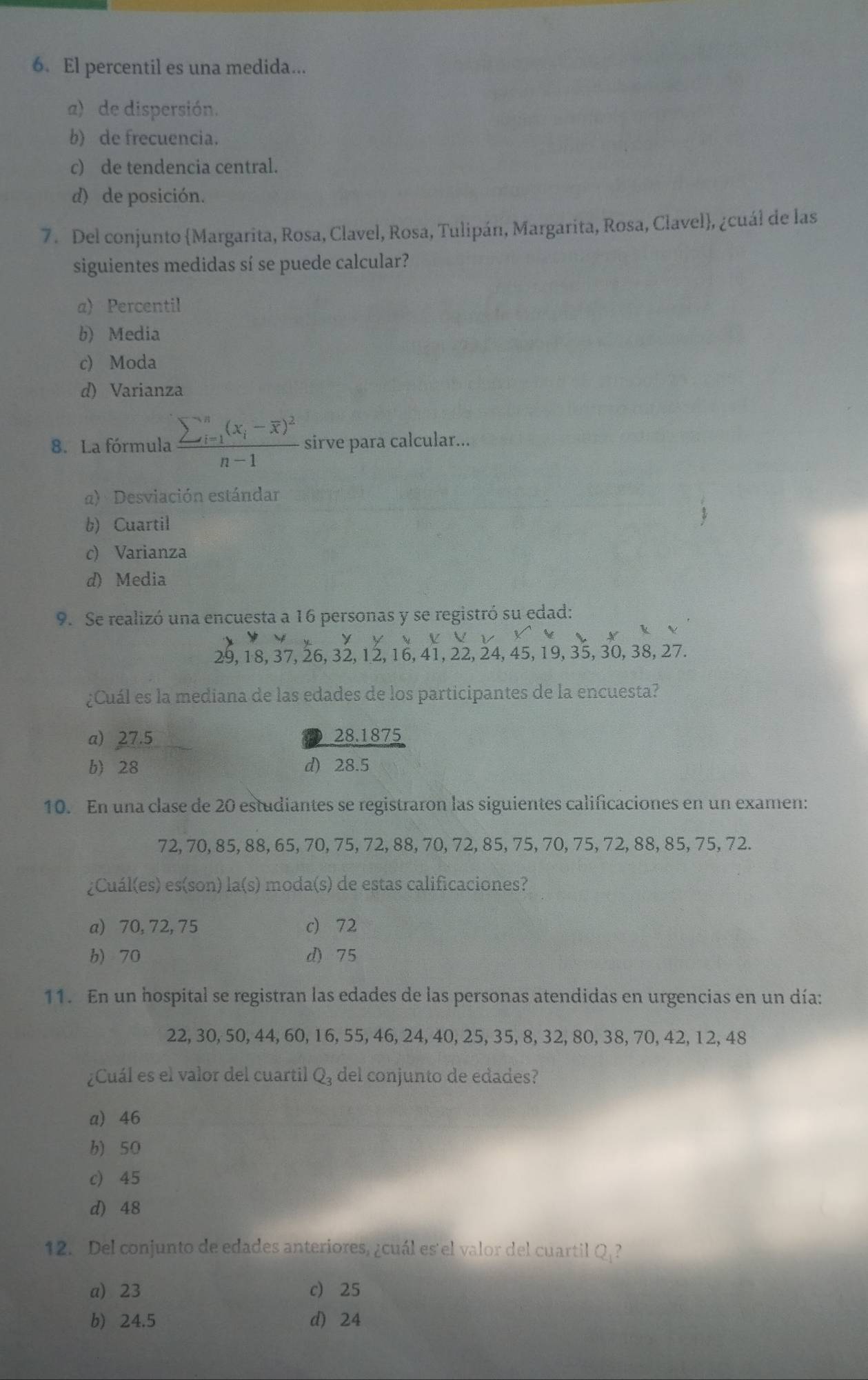 El percentil es una medida...
a) de dispersión.
b) de frecuencia.
c) de tendencia central.
d) de posición.
7. Del conjunto Margarita, Rosa, Clavel, Rosa, Tulipán, Margarita, Rosa, Clavel, ¿cuál de las
siguientes medidas sí se puede calcular?
a) Percentil
b) Media
c) Moda
d) Varianza
8. La fórmula frac sumlimits  underline(i=1)^n(x_i-overline x)^2n-1 sirve para calcular...
α) Desviación estándar
b) Cuartil
c) Varianza
d) Media
9. Se realizó una encuesta a 16 personas y se registró su edad:
V          Y   v        V
29, 18, 37, 26, 32, 12, 16, 41, 22, 24, 45, 19, 35, 30, 38, 27.
¿Cuál es la mediana de las edades de los participantes de la encuesta?
a) 27.5 28.1875
b) 28 d) 28.5
10. En una clase de 20 estudiantes se registraron las siguientes calificaciones en un examen:
72, 70, 85, 88, 65, 70, 75, 72, 88, 70, 72, 85, 75, 70, 75, 72, 88, 85, 75, 72.
¿Cuál(es) es(son) la(s) moda(s) de estas calificaciones?
a) 70, 72, 75 c) 72
b) 70 d) 75
11. En un hospital se registran las edades de las personas atendidas en urgencias en un día:
22, 30, 50, 44, 60, 16, 55, 46, 24, 40, 25, 35, 8, 32, 80, 38, 70, 42, 12, 48
¿Cuál es el valor del cuartil Q_3 del conjunto de edades?
a) 46
b) 50
c) 45
d) 48
12. Del conjunto de edades anteriores, ¿cuál es'el valor del cuartil Q
a) 23 c 25
b) 24.5 d) 24