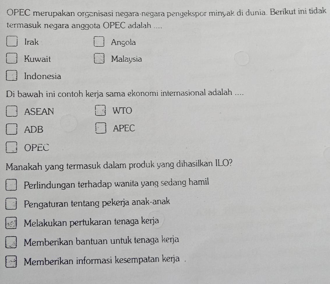 OPEC merupakan organisasi negara-negara pengekspor minyak di dunia. Berikut ini tidak
termasuk negara anggota OPEC adalah ....
Irak Angola
Kuwait Malaysia
Indonesia
Di bawah ini contoh kerja sama ekonomi internasional adalah ....
ASEAN WTO
ADB APEC
OPEC
Manakah yang termasuk dalam produk yang dihasilkan ILO?
Perlindungan terhadap wanita yang sedang hamil
Pengaturan tentang pekerja anak-anak
Melakukan pertukaran tenaga kerja
Memberikan bantuan untuk tenaga kerja
Memberikan informasi kesempatan kerja .