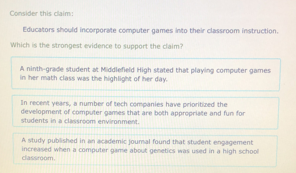 Consider this claim:
Educators should incorporate computer games into their classroom instruction.
Which is the strongest evidence to support the claim?
A ninth-grade student at Middlefield High stated that playing computer games
in her math class was the highlight of her day.
In recent years, a number of tech companies have prioritized the
development of computer games that are both appropriate and fun for
students in a classroom environment.
A study published in an academic journal found that student engagement
increased when a computer game about genetics was used in a high school
classroom.