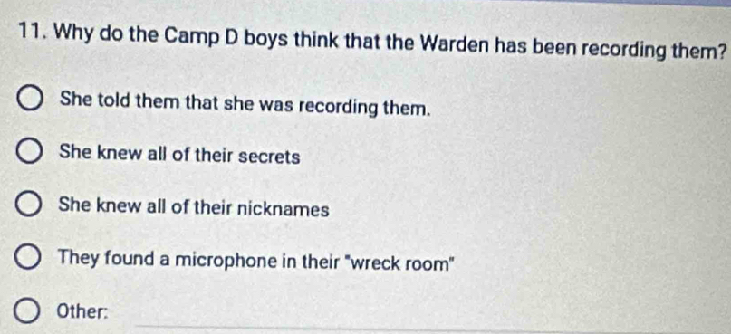 Why do the Camp D boys think that the Warden has been recording them?
She told them that she was recording them.
She knew all of their secrets
She knew all of their nicknames
They found a microphone in their "wreck room"
_
Other: