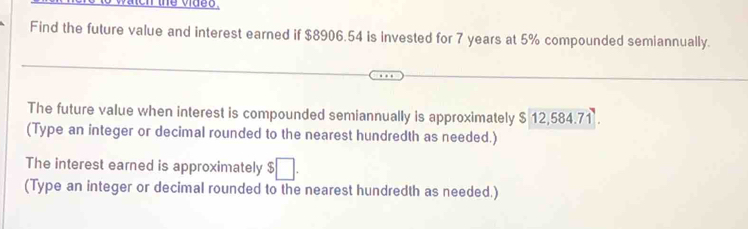 Find the future value and interest earned if $8906.54 is invested for 7 years at 5% compounded semiannually. 
The future value when interest is compounded semiannually is approximately $ 12,584.71. 
(Type an integer or decimal rounded to the nearest hundredth as needed.) 
The interest earned is approximately $□. 
(Type an integer or decimal rounded to the nearest hundredth as needed.)