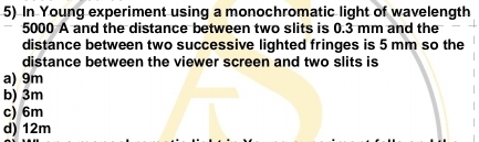 In Young experiment using a monochromatic light of wavelength
5000 A and the distance between two slits is 0.3 mm and the
distance between two successive lighted fringes is 5 mm so the
distance between the viewer screen and two slits is
a) 9m
b) 3m
c) 6m
d) 12m