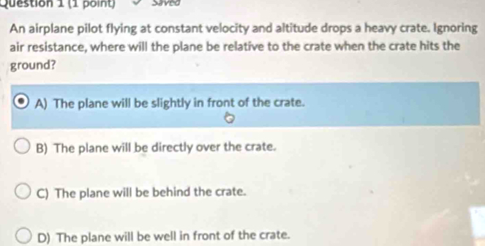 Saved
An airplane pilot flying at constant velocity and altitude drops a heavy crate. Ignoring
air resistance, where will the plane be relative to the crate when the crate hits the
ground?
A) The plane will be slightly in front of the crate.
B) The plane will be directly over the crate.
C) The plane will be behind the crate.
D) The plane will be well in front of the crate.