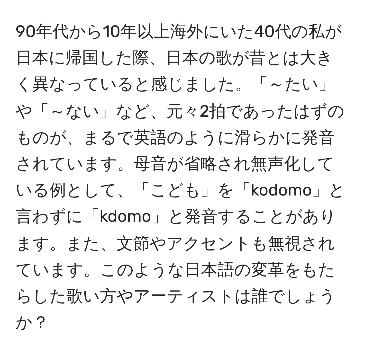 90年代から10年以上海外にいた40代の私が日本に帰国した際、日本の歌が昔とは大きく異なっていると感じました。「～たい」や「～ない」など、元々2拍であったはずのものが、まるで英語のように滑らかに発音されています。母音が省略され無声化している例として、「こども」を「kodomo」と言わずに「kdomo」と発音することがあります。また、文節やアクセントも無視されています。このような日本語の変革をもたらした歌い方やアーティストは誰でしょうか？