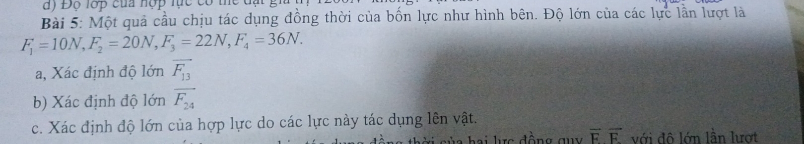 Độ lớp của hợp lực có 1
Bài 5: Một quả cầu chịu tác dụng đồng thời của bốn lực như hình bên. Độ lớn của các lực lần lượt là
F_1=10N, F_2=20N, F_3=22N, F_4=36N. 
a, Xác định độ lớn vector F_13
b) Xác định độ lớn overline F_24
c. Xác định độ lớn của hợp lực do các lực này tác dụng lên vật.
hai lực đồng quy vector Fvector F với đô lớn lần lượt