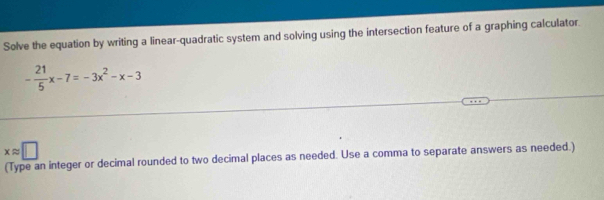 Solve the equation by writing a linear-quadratic system and solving using the intersection feature of a graphing calculator.
- 21/5 x-7=-3x^2-x-3
xapprox □
(Type an integer or decimal rounded to two decimal places as needed. Use a comma to separate answers as needed.)