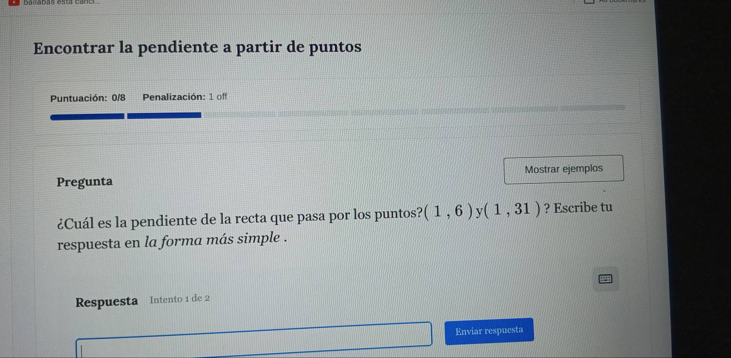 Encontrar la pendiente a partir de puntos 
Puntuación: 0/8 Penalización: 1 off 
Pregunta Mostrar ejemplos 
¿Cuál es la pendiente de la recta que pasa por los puntos? (1,6) (1,31) ? Escribe tu 
respuesta en la forma más simple . 
Respuesta Intento 1 de 2
Enviar respuesta