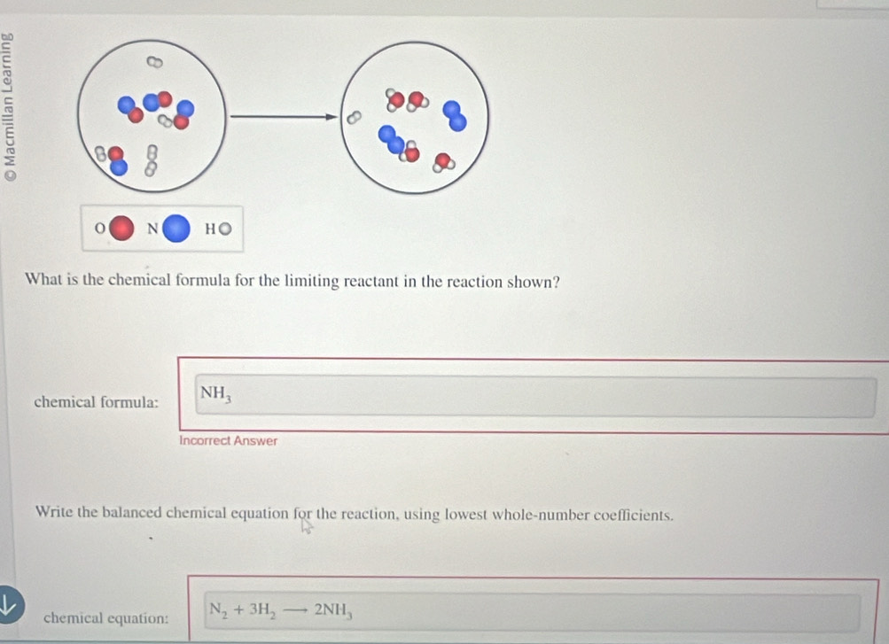 What is the chemical formula for the limiting reactant in the reaction shown? 
chemical formula: NH_3
Incorrect Answer 
Write the balanced chemical equation for the reaction, using lowest whole-number coefficients. 
chemical equation: N_2+3H_2 to 2NH_3