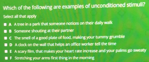 Which of the following are examples of unconditioned stimuli?
Select all that apply
A A tree in a park that someone notices on their daily walk
B Someone shouting at their partner
C The smell of a good plate of food, making your tummy grumble
D A clock on the wall that helps an office worker tell the time
E A scary film, that makes your heart rate increase and your palms go sweaty
F Stretching your arms first thing in the morning