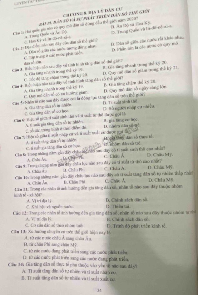 Luyện tấp T1
chương 8, địa lý Dân Cư
bài 19, dân số và sự phát triên dân số thẻ giới
Câu 1: Hai quốc gia nào có quy mô dân số đứng đầu thế giới năm 2020?
ln -ddelta -nhat e-xi-a.
C. Hoa Kỳ và In-đô-nê-xi-a. D. Trung Quốc và B. Ấn Độ và Hoa Kỳ.
A. Trung Quốc và Ấn Độ.
Câu 2: Đặc điểm nào sau đây của dân số thể giới?
A. Dân số giữa các nước tương đồng nhau. B. Dân số giữa các nước rất khác nhau
C. Tập trung ở các nước phát triển. D. Phần lớn là các nước có quy mô
dân số lớn.
Câu 3: Biểu hiện nào sau dây về tình hình tăng dân số thế giới?
A. Gia tăng nhanh trong thế kỷ 19. B. Gia tăng nhanh trong thế kỷ 20.
C. Tốc độ tăng chậm trong thế kỷ 20. D. Quy mô dân số giảm trong thế kỷ 21.
Câu 4: Biểu hiện nào sau dây về tình hình tăng dân số thể giới?
A. Gia tăng nhanh trong thế kỷ 19. B. Gia tăng chậm thế kỷ 20.
C. Quy mô dân số có xu hướng giảm, D. Quy mô dân số ngày cảng lớn.
Câu 5: Nhân tố nào sau dây được coi là động lực tăng dân số trên thế giới?
A. Gia tăng dân số tự nhiên. B. Tỉ suất sinh thô.
C. Gia tăng dân số cơ học. D. Số người nhập cư nhiều.
Câu 6: Hiệu số giữa tỉ suất sinh thô và tỉ suất từ thô được gọi là
A. tỉ suất gia tăng dân số tự nhiên. B. gia tăng cơ học.
C. số dân trung bình ở thời điểm đó. D. nhóm dân số trẻ.
Câu 7: Hiệu số giữa tỉ suất nhập cư và tỉ suất xuất cư được gọi là
A. ti suất tăng dân số tự nhiên. B. gia tầng dân số thực tế.
C. tỉ suất gia tăng dân số cơ học. D. nhóm dân số trẻ.
Câu 8: Trong những năm gần đây châu lục nào sau dây có tỉ suất sinh thô cao nhất?
A. Châu Âu. B. Châu Phi C. Châu Ả. D. Châu Mỹ.
Câu 9: Trong những năm gần đây châu lục nào sau đây có tỉ suất tử thô cao nhất?
A. Châu Âu. B. Châu Phi C. Châu Á. D. Châu Mỹ.
Câu 10: Trong những năm gần đây châu lục nào sau đây có tỉ suất tăng dân số tự nhiên thấp nhấ
A. Châu Âu. B. Châu Phi C. Châu Á. D. Châu Mỹ.
Câu 11: Trong các nhân tố ảnh hưởng đến gia tăng dân số, nhân tố nào sau đây thuộc nhóm
kinh tế - xã hội?
A. Vị trí địa lý. B. Chính sách dân số.
C. Khí hậu và nguồn nước. D. Thiên tai.
Câu 12: Trong các nhân tố ảnh hưởng đến gia tăng dân số, nhân tố nào sau đây thuộc nhóm tự nhớ
A. Vị trí địa lý. B. Chính sách dân số.
C. Cơ cầu dân số theo nhóm tuổi. D. Trình độ phát triển kinh tế.
Câu 13: Xu hướng chuyên cư trên thế giới hiện nay là
A. từ các nước châu Á sang châu Âu,
B. từ châu Phi sang châu Mỹ.
C. từ các nước đang phát triển sang các nước phát triển.
D. từ các nước phát triển sang các nước đang phát triển.
Câu 14: Gia tăng dân số thực tế phụ thuộc vào yếu tố nào sau đây?
A. Ti suất tăng dân số tự nhiên và tỉ suất nhập cư.
B. Tỉ suất tăng dân số tự nhiên và ti suất xuất cư.
24